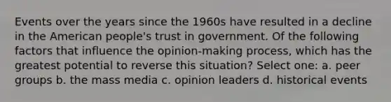 Events over the years since the 1960s have resulted in a decline in the American people's trust in government. Of the following factors that influence the opinion-making process, which has the greatest potential to reverse this situation? Select one: a. peer groups b. the mass media c. opinion leaders d. historical events