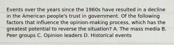 Events over the years since the 1960s have resulted in a decline in the American people's trust in government. Of the following factors that influence the opinion-making process, which has the greatest potential to reverse the situation? A. The mass media B. Peer groups C. Opinion leaders D. Historical events