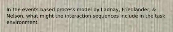 In the events-based process model by Ladnay, Friedlander, & Nelson, what might the interaction sequences include in the task environment