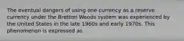 The eventual dangers of using one currency as a reserve currency under the Bretton Woods system was experienced by the United States in the late 1960s and early 1970s. This phenomenon is expressed as