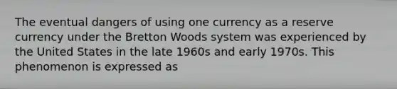 The eventual dangers of using one currency as a reserve currency under the Bretton Woods system was experienced by the United States in the late 1960s and early 1970s. This phenomenon is expressed as