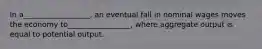 In a__________________, an eventual fall in nominal wages moves the economy to_________________, where aggregate output is equal to potential output.