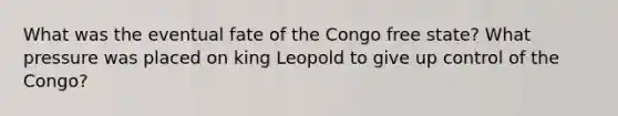 What was the eventual fate of the Congo free state? What pressure was placed on king Leopold to give up control of the Congo?