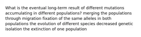 What is the eventual long-term result of different mutations accumulating in different populations? merging the populations through migration fixation of the same alleles in both populations the evolution of different species decreased genetic isolation the extinction of one population