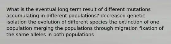 What is the eventual long-term result of different mutations accumulating in different populations? decreased genetic isolation the evolution of different species the extinction of one population merging the populations through migration fixation of the same alleles in both populations