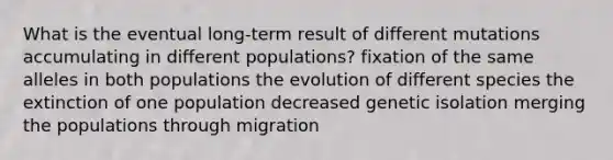 What is the eventual long-term result of different mutations accumulating in different populations? fixation of the same alleles in both populations the evolution of different species the extinction of one population decreased genetic isolation merging the populations through migration