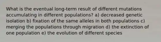 What is the eventual long-term result of different mutations accumulating in different populations? a) decreased genetic isolation b) fixation of the same alleles in both populations c) merging the populations through migration d) the extinction of one population e) the evolution of different species