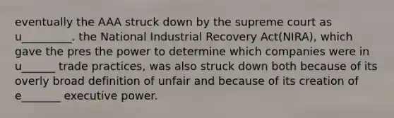 eventually the AAA struck down by the supreme court as u_________. the National Industrial Recovery Act(NIRA), which gave the pres the power to determine which companies were in u______ trade practices, was also struck down both because of its overly broad definition of unfair and because of its creation of e_______ executive power.