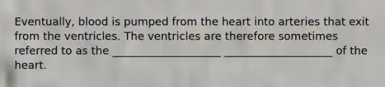 Eventually, blood is pumped from the heart into arteries that exit from the ventricles. The ventricles are therefore sometimes referred to as the ____________________ ____________________ of the heart.