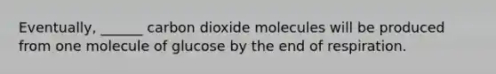 Eventually, ______ carbon dioxide molecules will be produced from one molecule of glucose by the end of respiration.