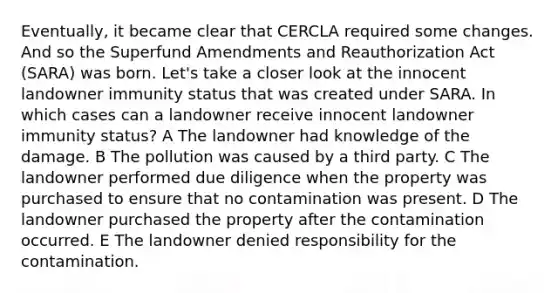 Eventually, it became clear that CERCLA required some changes. And so the Superfund Amendments and Reauthorization Act (SARA) was born. Let's take a closer look at the innocent landowner immunity status that was created under SARA. In which cases can a landowner receive innocent landowner immunity status? A The landowner had knowledge of the damage. B The pollution was caused by a third party. C The landowner performed due diligence when the property was purchased to ensure that no contamination was present. D The landowner purchased the property after the contamination occurred. E The landowner denied responsibility for the contamination.