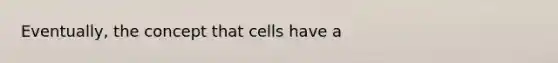 Eventually, the concept that cells have a