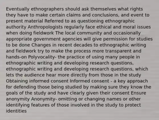 Eventually ethnographers should ask themselves what rights they have to make certain claims and conclusions, and event to present material Referred to as questioning ethnographic authority Anthropologists regularly face ethical and moral issues when doing fieldwork The local community and occasionally appropriate government agencies will give permission for studies to be done Changes in recent decades to ethnographic writing and fieldwork try to make the process more transparent and hands-on Polyvocality- the practice of using many people in ethnographic writing and developing research questions, ethnographic writing and developing research questions, which lets the audience hear more directly from those in the study Obtaining informed consent Informed consent - a key approach for defending those being studied by making sure they know the goals of the study and have clearly given their consent Ensure anonymity Anonymity- omitting or changing names or other identifying features of those involved in the study to protect identities