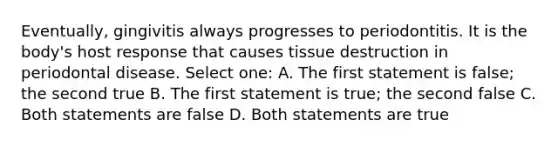 Eventually, gingivitis always progresses to periodontitis. It is the body's host response that causes tissue destruction in periodontal disease. Select one: A. The first statement is false; the second true B. The first statement is true; the second false C. Both statements are false D. Both statements are true