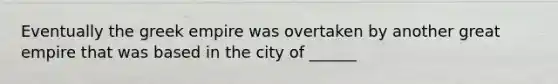 Eventually the greek empire was overtaken by another great empire that was based in the city of ______