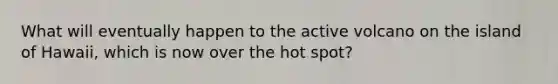 What will eventually happen to the active volcano on the island of Hawaii, which is now over the hot spot?