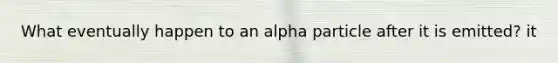 What eventually happen to an alpha particle after it is emitted? it