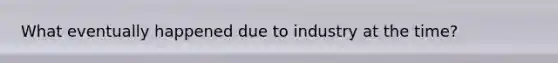 What eventually happened due to industry at the time?