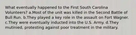 What eventually happened to the First South Carolina Volunteers? a.Most of the unit was killed in the Second Battle of Bull Run. b.They played a key role in the assault on Fort Wagner. c.They were eventually inducted into the U.S. Army. d.They mutinied, protesting against poor treatment in the military.