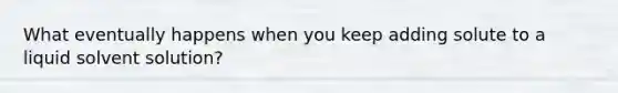 What eventually happens when you keep adding solute to a liquid solvent solution?