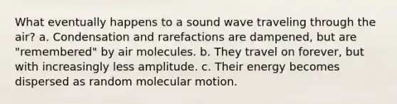 What eventually happens to a sound wave traveling through the air? a. Condensation and rarefactions are dampened, but are "remembered" by air molecules. b. They travel on forever, but with increasingly less amplitude. c. Their energy becomes dispersed as random molecular motion.