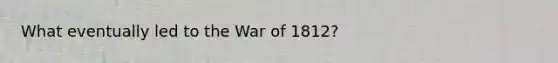 What eventually led to the War of 1812?