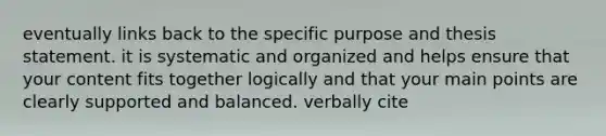 eventually links back to the specific purpose and thesis statement. it is systematic and organized and helps ensure that your content fits together logically and that your main points are clearly supported and balanced. verbally cite