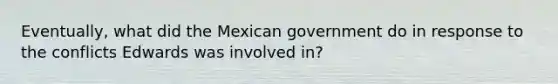 Eventually, what did the Mexican government do in response to the conflicts Edwards was involved in?