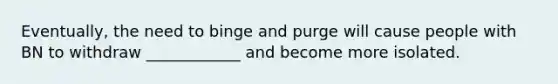 Eventually, the need to binge and purge will cause people with BN to withdraw ____________ and become more isolated.