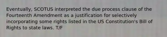 Eventually, SCOTUS interpreted the due process clause of the Fourteenth Amendment as a justification for selectively incorporating some rights listed in the US Constitution's Bill of Rights to state laws. T/F