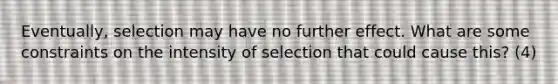 Eventually, selection may have no further effect. What are some constraints on the intensity of selection that could cause this? (4)