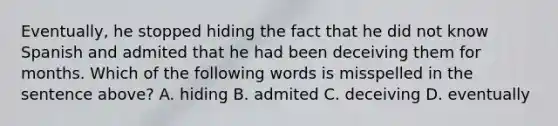 Eventually, he stopped hiding the fact that he did not know Spanish and admited that he had been deceiving them for months. Which of the following words is misspelled in the sentence above? A. hiding B. admited C. deceiving D. eventually