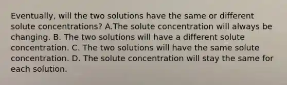 Eventually, will the two solutions have the same or different solute concentrations? A.The solute concentration will always be changing. B. The two solutions will have a different solute concentration. C. The two solutions will have the same solute concentration. D. The solute concentration will stay the same for each solution.