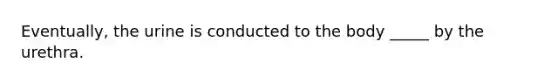 Eventually, the urine is conducted to the body _____ by the urethra.