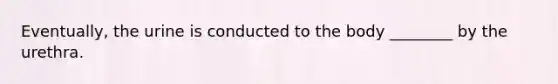 Eventually, the urine is conducted to the body ________ by the urethra.