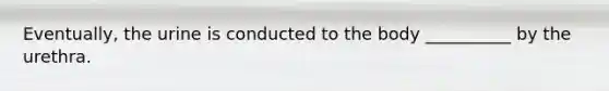 Eventually, the urine is conducted to the body __________ by the urethra.