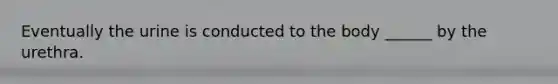 Eventually the urine is conducted to the body ______ by the urethra.