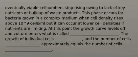 eventually viable cellnumbers stop rising owing to lack of key nutrients or buildup of waste products. This phase occurs for bacteria grown in a complex medium when cell density rises above 10^9 cells/ml but it can occur at lower cell densities if nutrients are limiting. At this point the growth curve levels off and culture enters what is called _________________________. The growth of individual cells ______________, and the number of cells __________________ approximately equals the number of cells ________________________.