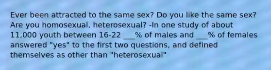 Ever been attracted to the same sex? Do you like the same sex? Are you homosexual, heterosexual? -In one study of about 11,000 youth between 16-22 ___% of males and ___% of females answered "yes" to the first two questions, and defined themselves as other than "heterosexual"