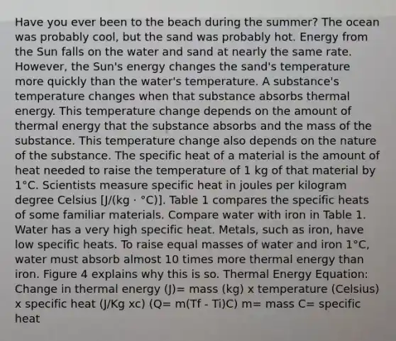 Have you ever been to the beach during the summer? The ocean was probably cool, but the sand was probably hot. Energy from the Sun falls on the water and sand at nearly the same rate. However, the Sun's energy changes the sand's temperature more quickly than the water's temperature. A substance's temperature changes when that substance absorbs thermal energy. This temperature change depends on the amount of thermal energy that the substance absorbs and the mass of the substance. This temperature change also depends on the nature of the substance. The specific heat of a material is the amount of heat needed to raise the temperature of 1 kg of that material by 1°C. Scientists measure specific heat in joules per kilogram degree Celsius [J/(kg · °C)]. Table 1 compares the specific heats of some familiar materials. Compare water with iron in Table 1. Water has a very high specific heat. Metals, such as iron, have low specific heats. To raise equal masses of water and iron 1°C, water must absorb almost 10 times more thermal energy than iron. Figure 4 explains why this is so. Thermal Energy Equation: Change in thermal energy (J)= mass (kg) x temperature (Celsius) x specific heat (J/Kg xc) (Q= m(Tf - Ti)C) m= mass C= specific heat