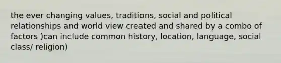 the ever changing values, traditions, social and political relationships and world view created and shared by a combo of factors )can include common history, location, language, social class/ religion)