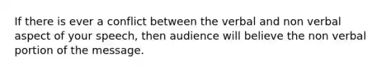 If there is ever a conflict between the verbal and non verbal aspect of your speech, then audience will believe the non verbal portion of the message.