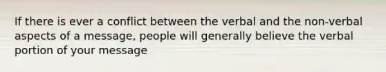 If there is ever a conflict between the verbal and the non-verbal aspects of a message, people will generally believe the verbal portion of your message