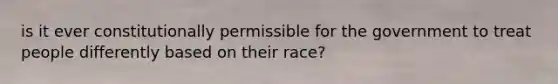 is it ever constitutionally permissible for the government to treat people differently based on their race?