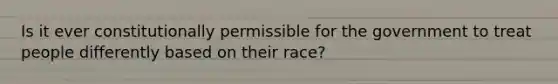 Is it ever constitutionally permissible for the government to treat people differently based on their race?