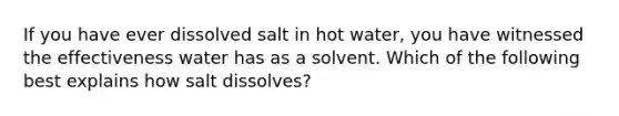 If you have ever dissolved salt in hot water, you have witnessed the effectiveness water has as a solvent. Which of the following best explains how salt dissolves?