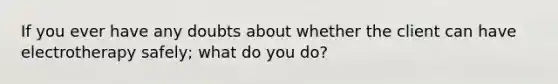 If you ever have any doubts about whether the client can have electrotherapy safely; what do you do?