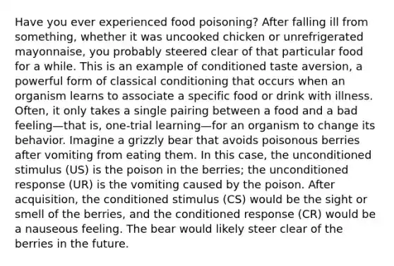 Have you ever experienced food poisoning? After falling ill from something, whether it was uncooked chicken or unrefrigerated mayonnaise, you probably steered clear of that particular food for a while. This is an example of conditioned taste aversion, a powerful form of classical conditioning that occurs when an organism learns to associate a specific food or drink with illness. Often, it only takes a single pairing between a food and a bad feeling—that is, one-trial learning—for an organism to change its behavior. Imagine a grizzly bear that avoids poisonous berries after vomiting from eating them. In this case, the unconditioned stimulus (US) is the poison in the berries; the unconditioned response (UR) is the vomiting caused by the poison. After acquisition, the conditioned stimulus (CS) would be the sight or smell of the berries, and the conditioned response (CR) would be a nauseous feeling. The bear would likely steer clear of the berries in the future.