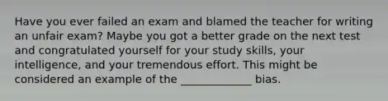 Have you ever failed an exam and blamed the teacher for writing an unfair exam? Maybe you got a better grade on the next test and congratulated yourself for your study skills, your intelligence, and your tremendous effort. This might be considered an example of the _____________ bias.