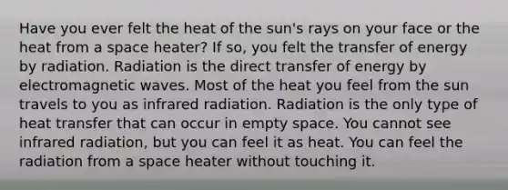 Have you ever felt the heat of the sun's rays on your face or the heat from a space heater? If so, you felt the transfer of energy by radiation. Radiation is the direct transfer of energy by electromagnetic waves. Most of the heat you feel from the sun travels to you as infrared radiation. Radiation is the only type of heat transfer that can occur in empty space. You cannot see infrared radiation, but you can feel it as heat. You can feel the radiation from a space heater without touching it.